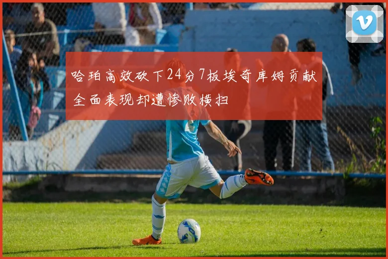 哈珀高效砍下24分7板埃奇库姆贡献全面表现却遭惨败横扫