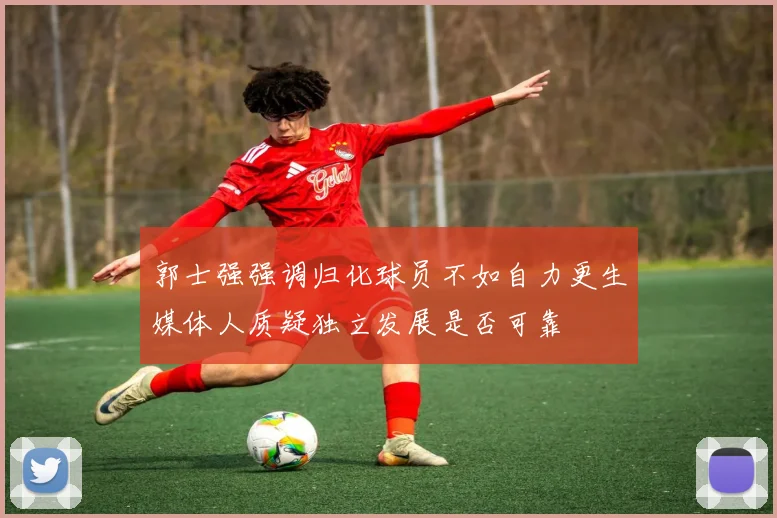 郭士强强调归化球员不如自力更生媒体人质疑独立发展是否可靠