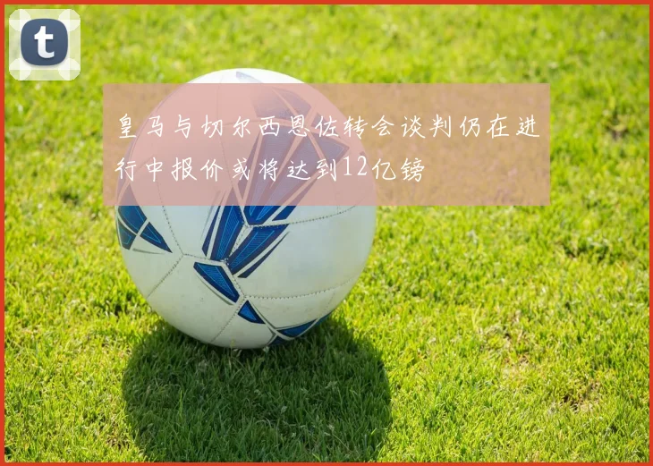 皇马与切尔西恩佐转会谈判仍在进行中报价或将达到12亿镑