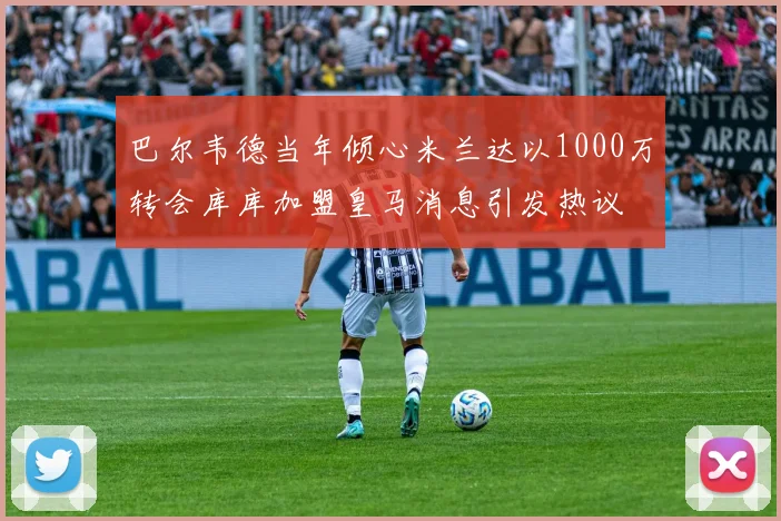 巴尔韦德当年倾心米兰达以1000万转会库库加盟皇马消息引发热议