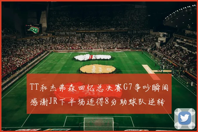 TT和杰弗森回忆总决赛G7争吵瞬间感谢JR下半场连得8分助球队逆转