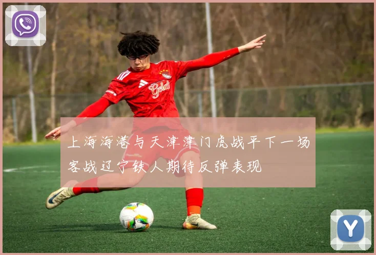 上海海港与天津津门虎战平下一场客战辽宁铁人期待反弹表现