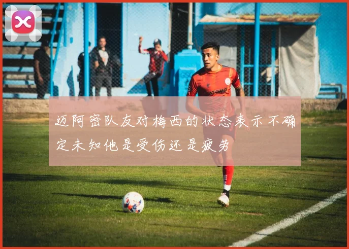 迈阿密队友对梅西的状态表示不确定未知他是受伤还是疲劳