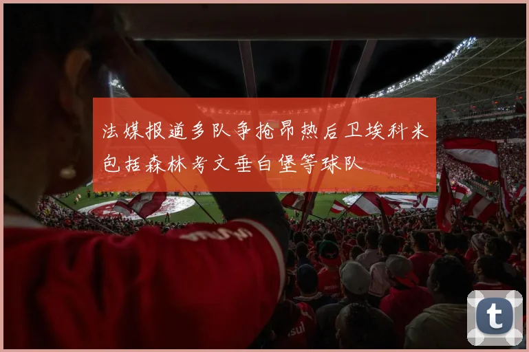法媒报道多队争抢昂热后卫埃科米包括森林考文垂白堡等球队