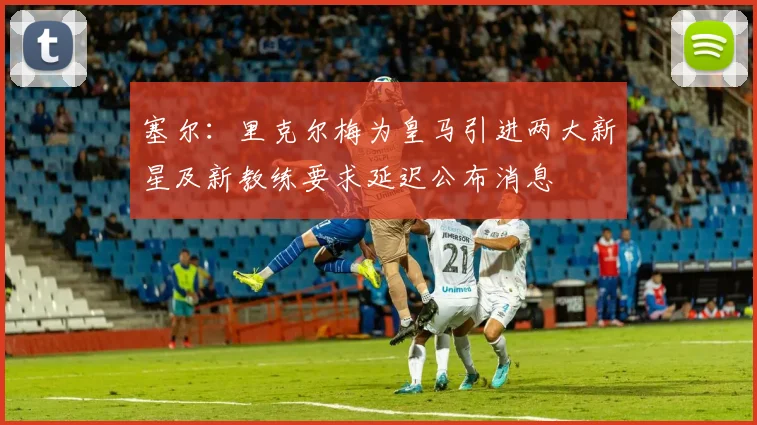 塞尔：里克尔梅为皇马引进两大新星及新教练要求延迟公布消息