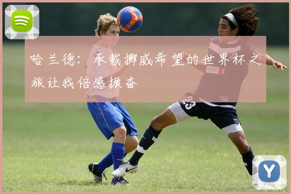 哈兰德：承载挪威希望的世界杯之旅让我倍感振奋