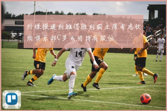 外媒报道利雅得胜利前主席考虑收购俱乐部C罗或将持有股份