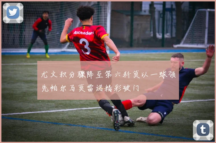 尤文积分骤降至第六科莫以一球领先帕尔马莫雷诺精彩破门