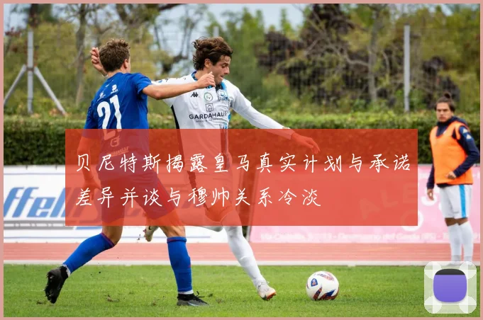 贝尼特斯揭露皇马真实计划与承诺差异并谈与穆帅关系冷淡