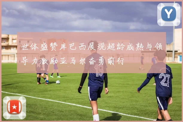 世体盛赞库巴西展现超龄成熟与领导力激励亚马尔奋勇前行